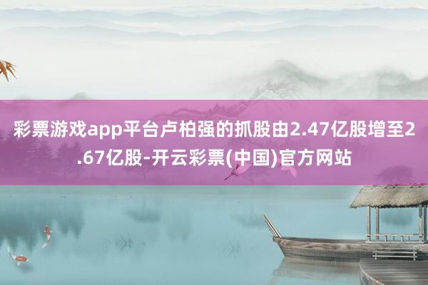 彩票游戏app平台卢柏强的抓股由2.47亿股增至2.67亿股-开云彩票(中国)官方网站