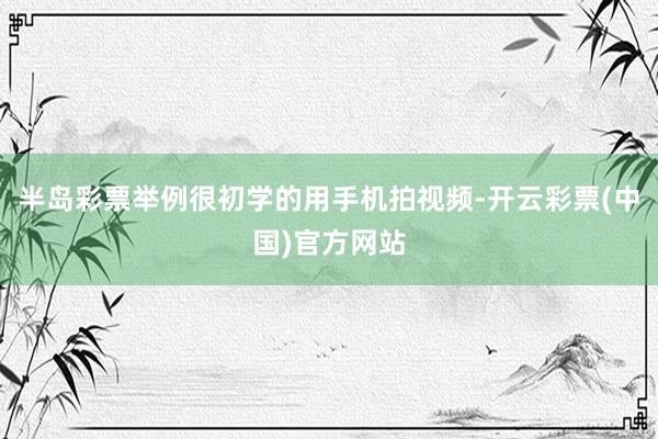 半岛彩票举例很初学的用手机拍视频-开云彩票(中国)官方网站