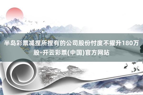 半岛彩票减捏所捏有的公司股份忖度不擢升180万股-开云彩票(中国)官方网站