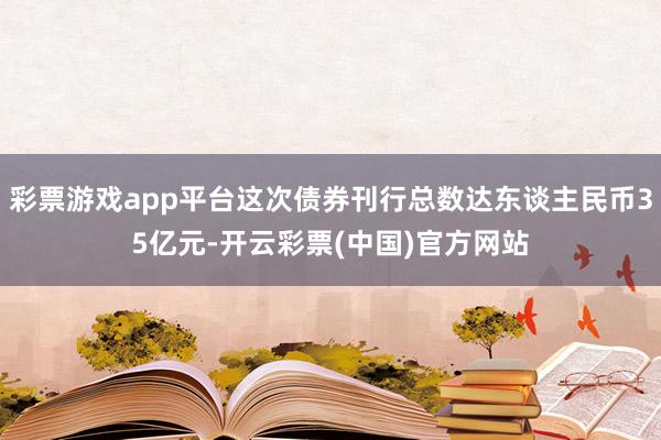 彩票游戏app平台这次债券刊行总数达东谈主民币35亿元-开云彩票(中国)官方网站