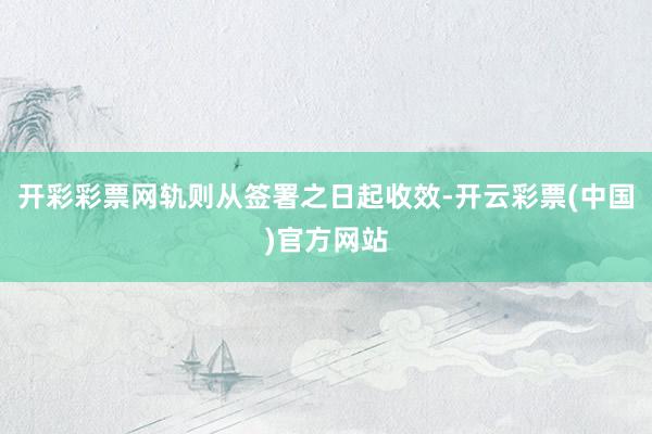 开彩彩票网轨则从签署之日起收效-开云彩票(中国)官方网站