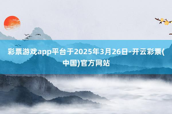 彩票游戏app平台于2025年3月26日-开云彩票(中国)官方网站
