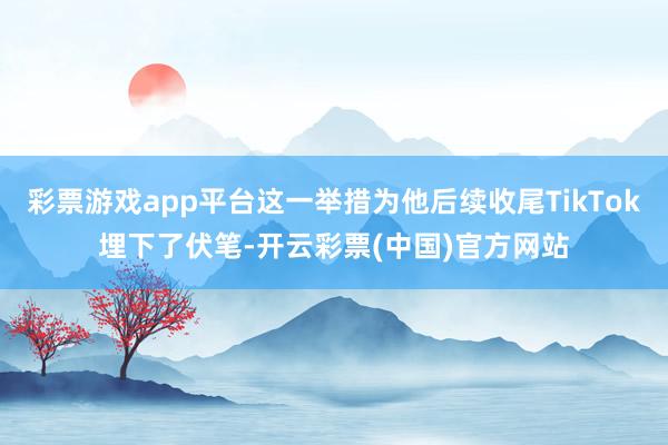 彩票游戏app平台这一举措为他后续收尾TikTok埋下了伏笔-开云彩票(中国)官方网站