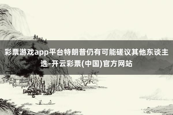 彩票游戏app平台特朗普仍有可能磋议其他东谈主选-开云彩票(中国)官方网站