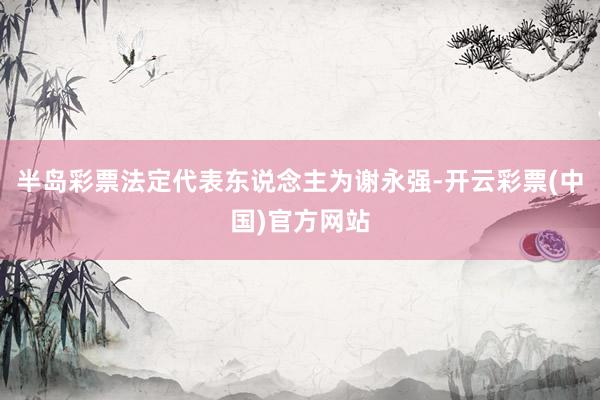 半岛彩票法定代表东说念主为谢永强-开云彩票(中国)官方网站