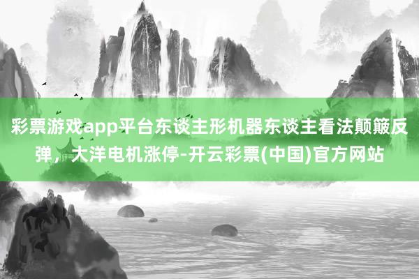 彩票游戏app平台东谈主形机器东谈主看法颠簸反弹，大洋电机涨停-开云彩票(中国)官方网站