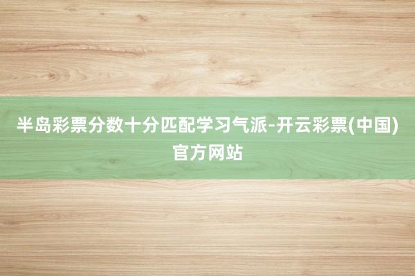 半岛彩票分数十分匹配学习气派-开云彩票(中国)官方网站