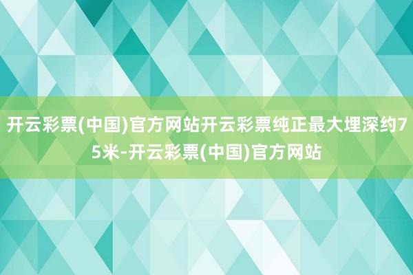 开云彩票(中国)官方网站开云彩票纯正最大埋深约75米-开云彩票(中国)官方网站