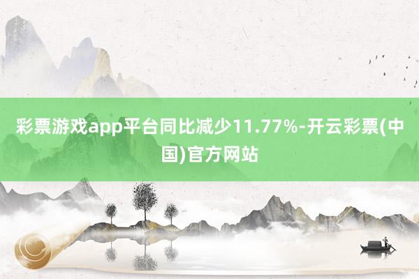 彩票游戏app平台同比减少11.77%-开云彩票(中国)官方网站